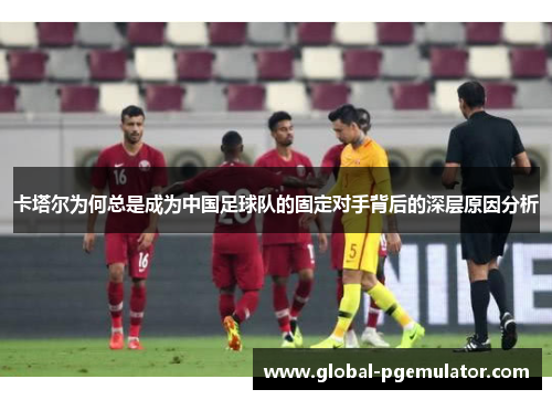 卡塔尔为何总是成为中国足球队的固定对手背后的深层原因分析
