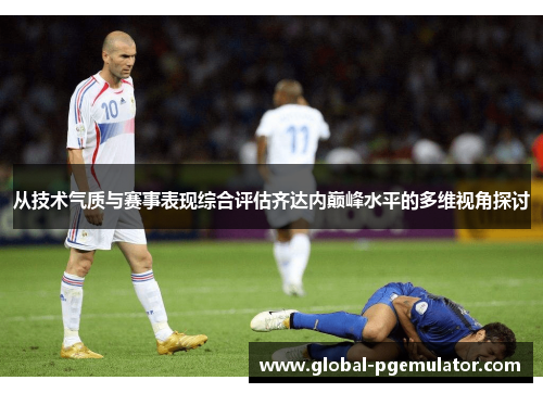 从技术气质与赛事表现综合评估齐达内巅峰水平的多维视角探讨