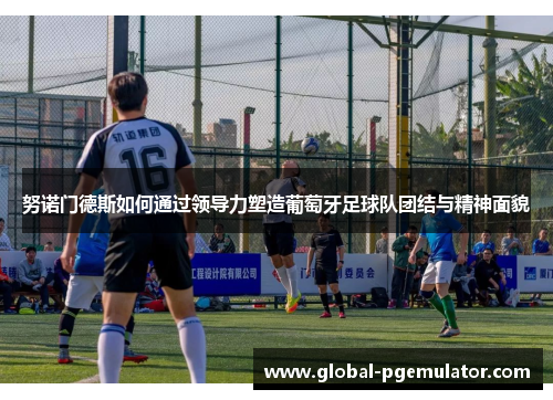 努诺门德斯如何通过领导力塑造葡萄牙足球队团结与精神面貌