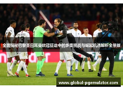 全面揭秘巴黎圣日耳曼欧冠征途中的多重挑战与崛起机遇解析全景版