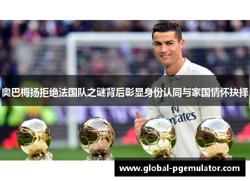 奥巴梅扬拒绝法国队之谜背后彰显身份认同与家国情怀抉择