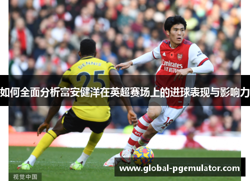 如何全面分析富安健洋在英超赛场上的进球表现与影响力