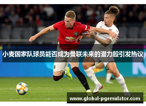 小麦国家队球员能否成为曼联未来的潜力股引发热议