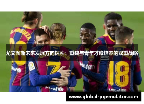 尤文图斯未来发展方向探索：重建与青年才俊培养的双重战略