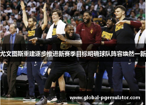 尤文图斯重建逐步推进新赛季目标明确球队阵容焕然一新