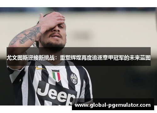尤文图斯迎接新挑战：重塑辉煌再度追逐意甲冠军的未来蓝图