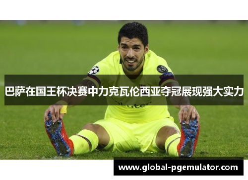 巴萨在国王杯决赛中力克瓦伦西亚夺冠展现强大实力