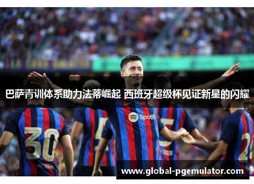 巴萨青训体系助力法蒂崛起 西班牙超级杯见证新星的闪耀